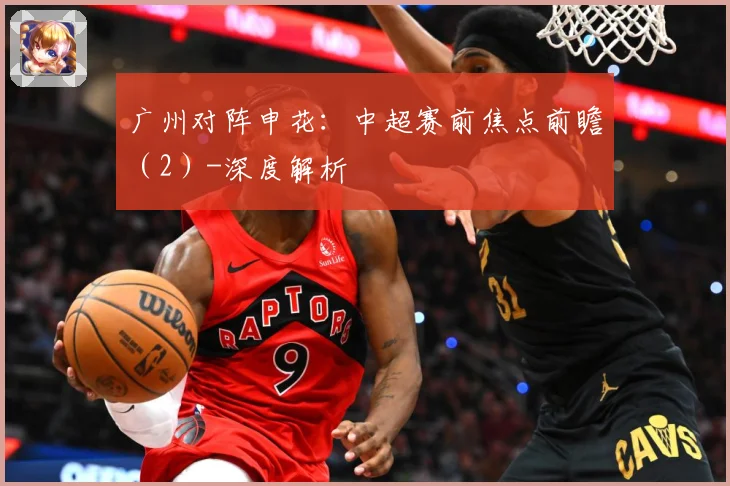 广州对阵申花：中超赛前焦点前瞻（2）-深度解析