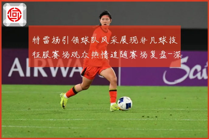 特雷杨引领球队风采展现非凡球技征服赛场观众热情追随赛场复盘-深度解析
