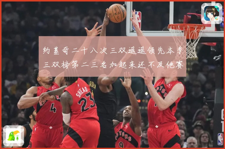 约基奇二十八次三双遥遥领先本季三双榜第二三名加起来还不及他赛场复盘-深度解析