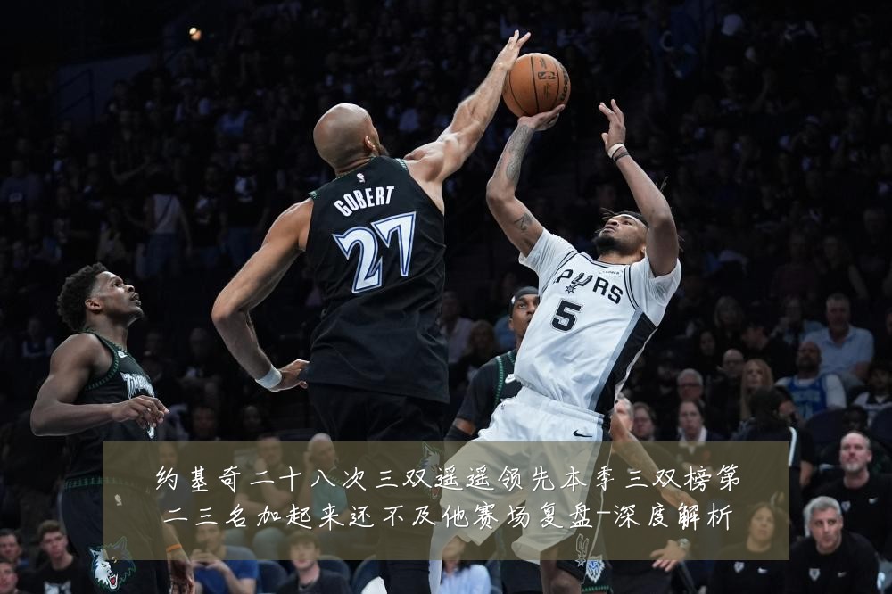 约基奇二十八次三双遥遥领先本季三双榜第二三名加起来还不及他赛场复盘-深度解析